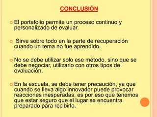 CONCLUSIÓN 
 El portafolio permite un proceso continuo y 
personalizado de evaluar. 
 Sirve sobre todo en la parte de recuperación 
cuando un tema no fue aprendido. 
 No se debe utilizar solo ese método, sino que se 
debe negociar, utilizarlo con otros tipos de 
evaluación. 
 En la escuela, se debe tener precaución, ya que 
cuando se lleva algo innovador puede provocar 
reacciones inesperadas, es por eso que tenemos 
que estar seguro que el lugar se encuentra 
preparado para recibirlo. 
