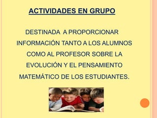 ACTIVIDADES EN GRUPO 
DESTINADA A PROPORCIONAR 
INFORMACIÓN TANTO A LOS ALUMNOS 
COMO AL PROFESOR SOBRE LA 
EVOLUCIÓN Y EL PENSAMIENTO 
MATEMÁTICO DE LOS ESTUDIANTES. 
 