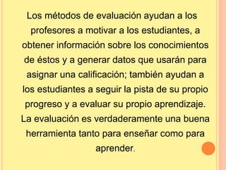 Los métodos de evaluación ayudan a los 
profesores a motivar a los estudiantes, a 
obtener información sobre los conocimientos 
de éstos y a generar datos que usarán para 
asignar una calificación; también ayudan a 
los estudiantes a seguir la pista de su propio 
progreso y a evaluar su propio aprendizaje. 
La evaluación es verdaderamente una buena 
herramienta tanto para enseñar como para 
aprender. 
 