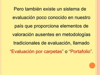 Pero también existe un sistema de 
evaluación poco conocido en nuestro 
país que proporciona elementos de 
valoración ausentes en metodologías 
tradicionales de evaluación, llamado 
“Evaluación por carpetas” o “Portafolio”. 
 