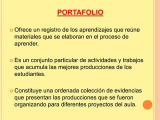 PORTAFOLIO 
 Ofrece un registro de los aprendizajes que reúne 
materiales que se elaboran en el proceso de 
aprender. 
 Es un conjunto particular de actividades y trabajos 
que acumula las mejores producciones de los 
estudiantes. 
 Constituye una ordenada colección de evidencias 
que presentan las producciones que se fueron 
organizando para diferentes proyectos del aula. 
 
