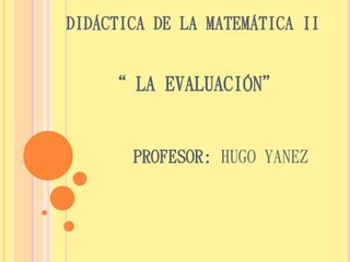 DIDÁCTICA DE LA MATEMÁTICA II 
“ LA EVALUACIÓN” 
PROFESOR: HUGO YANEZ 
 