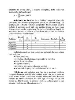 obţinute de aceiaşi elevi, la aceeaşi disciplină, după susţinerea
examenului de bacalaureat.
K = 100
8,8
1,7
⋅ = 80,6%.
Validitatea de faţadă („Face Falidity”) exprimă măsura în
care testul este relevant şi important pentru cei ce sunt testaţi. De
exemplu, un test care evaluează conţinuturi de dimensiuni diferite
trebuie să exprime acest fapt prin numărul inegal de itemi (care
testează conţinuturile respective). De aici rezultă că între tipurile de
validitate, prezentate mai sus, şi tipurile de teste, există următoarea
concordanţă sau corespondenţă.
Validitate
Tipuri
de
teste
De
conţinut
De
construct
Concurenţa Predictivă
De
faţadă
Aptitudini x x x
Plasament x x
Diagnostic x x
De progres x x
Validitatea unui test este anulată de mai mulţi factori, printre
care amintim:
•indicaţii neclare;
•nivelul de dificultate necorespunzător al itemilor;
•itemi de calitate slabă;
•lungimea testului;
•corectarea necorespunzătoare a testului;
•caracteristicile grupului căruia i se adresează testul.
Fidelitatea sau calitatea unui test de a produce rezultate
constante în cursul aplicării sale repetate (după cum un termometru
arată pentru acelaşi om sănătos aceeaşi temperatură sau diferenţe
minime la diferite momente ale zilei, aşa se doreşte ca un test
aplicat cu diferite ocazii în condiţii identice, aceluiaşi grup să dea
aceleaşi rezultate sau diferenţe minime).
 