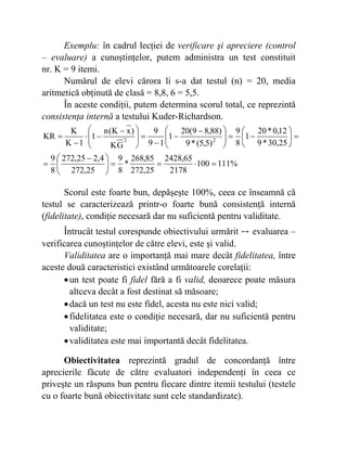 Exemplu: în cadrul lecţiei de verificare şi apreciere (control
– evaluare) a cunoştinţelor, putem administra un test constituit
nr. K = 9 itemi.
Numărul de elevi cărora li s-a dat testul (n) = 20, media
aritmetică obţinută de clasă = 8,8, 6 = 5,5.
În aceste condiţii, putem determina scorul total, ce reprezintă
consistenţa internă a testului Kuder-Richardson.
%111100
2178
65,2428
25,272
85,268
*
8
9
25,272
4,225,272
8
9
25,30*9
12,0*20
1
8
9
)5,5(*9
)88,89(20
1
19
9
GK
)xK(n
1
1K
K
KR 22
=⋅==⎟
⎠
⎞
⎜
⎝
⎛ −
=
=⎟
⎠
⎞
⎜
⎝
⎛
−=⎟⎟
⎠
⎞
⎜⎜
⎝
⎛ −
−
−
=⎟
⎟
⎠
⎞
⎜
⎜
⎝
⎛ −
−⋅
−
=
Scorul este foarte bun, depăşeşte 100%, ceea ce înseamnă că
testul se caracterizează printr-o foarte bună consistenţă internă
(fidelitate), condiţie necesară dar nu suficientă pentru validitate.
Întrucât testul corespunde obiectivului urmărit ↦ evaluarea –
verificarea cunoştinţelor de către elevi, este şi valid.
Validitatea are o importanţă mai mare decât fidelitatea, între
aceste două caracteristici existând următoarele corelaţii:
•un test poate fi fidel fără a fi valid, deoarece poate măsura
altceva decât a fost destinat să măsoare;
•dacă un test nu este fidel, acesta nu este nici valid;
•fidelitatea este o condiţie necesară, dar nu suficientă pentru
validitate;
•validitatea este mai importantă decât fidelitatea.
Obiectivitatea reprezintă gradul de concordanţă între
aprecierile făcute de către evaluatori independenţi în ceea ce
priveşte un răspuns bun pentru fiecare dintre itemii testului (testele
cu o foarte bună obiectivitate sunt cele standardizate).
 