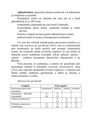 Aplicativitatea reprezintă calitatea testului de a fi administrat
şi interpretat cu uşurinţă.
Principalele criterii de selectare ale unui test cu o bună
aplicabilitate (5, p. 687) sunt:
•importanţa conţinutului pe care testul îl măsoară;
•concordanţa dintre forma, conţinutul testului şi vârsta
elevilor;
•costul şi timpul necesare pentru administrarea testului;
•obiectivitatea în notare şi interpretarea rezultatelor.
Cea mai des utilizată metodă pentru proiectarea itemilor şi a
testelor este matricea de specificaţii (M.S.), care se caracterizează
prin următoarele: pe liniile matricii sunt enunţate conţinuturile
testate, iar coloanele conţin nivelurile cognitive la care dorim să
măsurăm aceste conţinuturi (exemplu: calcul, aplicare, analiză –
sinteză – conform taxonomiei obiectivelor educaţionale a lui
Bloom).
Vom prezenta, în continuare, o matrice de specificaţii prin
prezentarea itemilor la disciplina economia întreprinderii, clasa
a X-a, care cuprinde următoarele niveluri cognitive: a exprima (sub
formă verbală, simbolică, geometrică), a stabili (a calcula), a
analiza-sintetiza, a evalua.
Matricea de specificaţii
Conţinut Nivel cognitiv
Optimizarea proceselor
economice
Exprimarea Stabilire Analiză Evaluare
Optimizarea – delimitări
conceptuale
X
0,8
X
2,3
Tehnici de optimizare X
1,2
X
3,1
X
2,1
Eficienţa economică şi
rentabilitatea
X
2,2
X
0,4
X
0,4
X
3,3
 