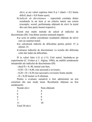 elevi, şi are valori cuprinse între 0 şi 1 (dacă < 0,2 foarte
dificil, dacă > 0,8 foarte uşor);
b) indicele de discriminare – reprezintă corelaţia dintre
rezultatele la un item şi un criteriu intern sau extern
(exemplu: scorul, performanţa obţinută de elevi la testul
din care face parte itemul respectiv).
Există mai multe metode de calcul al indicelui de
discriminare (D). Una dintre acestea urmează etapele:
•se scriu în ordine crescătoare rezultatele obţinute de elevii
care au susţinut testul;
•se calculează indicele de dificultate pentru primii 15 şi
ultimii 15;
•valoarea indicelui de discriminare va rezulta din diferenţa
celor doi indici de dificultate.
D ia valori între (-1) şi (+1). Unii autori, bazându-se pe
experimente (C. Croker şi 1. Algina, 1986), au stabilit următoarele
interpretări ale indicelui de discriminare (D):
- dacă D > 0, 40, itemul este bun;
- 0,50 < D < 0,40, este necesară o revizuire;
- 0,20 < D < 0,30 este necesară o revizuire foarte atentă;
- D < 0,20 itemul va fi eliminat.
Pentru o evaluare sumativă a fost administrat un test
constituit din mai mulţi itemi. Rezultatele obţinute au fost
următoarele:
Număr elevi Nota obţinută
2 4
6 5
4 8
7 9
11 10
Total 30 elevi
 
