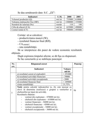 Se dau următoarele date: S.C. „ZZ”:
Indicatori U.M. 2000 2001
Volumul producţiei (Q) mii lei 735000 610000
Valoarea mijloacelor fixe (MF) mii lei 1300000 155000
Numărul de salariaţi (Ns) număr 110 180
Cifra de afaceri (CA) mii lei 622000 490000
Costuri totale (CT) mii lei 590000 495000
Cerinţe: să se calculeze:
- productivitatea muncii (W);
- rezultatul financiar final (Rff);
- CA1000MF;
- rata rentabilităţii.
Să se interpreteze din punct de vedere economic rezultatele
obţinute.
După expirarea timpului afectat, se dă fişa cu răspunsuri.
Se fac corecturile şi se stabileşte punctajul.
Nr.
crt.
Răspunsul corect Punctaj
Indicatori Valoare
mii lei
a) rezultatul curent al exploatării + 251000
b) rezultatul activităţii financiare - 39000
c) rezultatul activităţii excepţionale - 2000
d) rezultatul financiar final + 189000
e)rata rentabilităţii 21,72%
I
Notă: pentru calculul indicatorilor (a…b), este necesar ca
elevii să determine (realizeze) o grupare a veniturilor şi
cheltuielilor pe tipuri de activităţi.
Rezultatele obţinute:
- venituri din exploatare – 870000 mii lei;
- cheltuieli din exploatare – 610000 mii lei;
- venituri financiare – 36000 mii lei;
- cheltuieli financiare – 45000 mii lei;
- venituri excepţionale – 34000 mii lei;
- cheltuieli excepţionale – 36000 mii lei.
6p
 