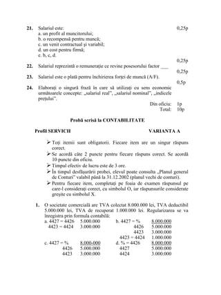21.
22.
23.
24.
Salariul este:
a. un profit al muncitorului;
b. o recompensă pentru muncă;
c. un venit contractual şi variabil;
d. un cost pentru firmă;
e. b, c, d.
Salariul reprezintă o remuneraţie ce revine posesorului factor ___
Salariul este o plată pentru închirierea forţei de muncă (A/F).
Elaboraţi o singură frază în care să utilizaţi cu sens economic
următoarele concepte: „salariul real”, „salariul nominal”, „indicele
preţului”.
0,25p
0,25p
0,25p
0,5p
Din oficiu:
Total:
1p
10p
Probă scrisă la CONTABILITATE
Profil SERVICII VARIANTA A
Toţi itemii sunt obligatorii. Fiecare item are un singur răspuns
corect.
Se acordă câte 2 puncte pentru fiecare răspuns corect. Se acordă
10 puncte din oficiu.
Timpul efectiv de lucru este de 3 ore.
În timpul desfăşurării probei, elevul poate consulta „Planul general
de Conturi” valabil până la 31.12.2002 (planul vechi de conturi).
Pentru fiecare item, completaţi pe foaia de examen răspunsul pe
care-l consideraţi corect, cu simbolul O, iar răspunsurile considerate
greşite cu simbolul X.
1. O societate comercială are TVA colectat 8.000.000 lei, TVA deductibil
5.000.000 lei, TVA de recuperat 1.000.000 lei. Regularizarea se va
înregistra prin formula contabilă:
a. 4427 = 4426 5.000.000 b. 4427 = % 8.000.000
4423 = 4424 3.000.000 4426 5.000.000
4423 3.000.000
4423 = 4424 1.000.000
c. 4427 = % 8.000-000 d. % = 4426 8.000.000
4426 5.000.000 4427 5.000.000
4423 3.000.000 4424 3.000.000
 