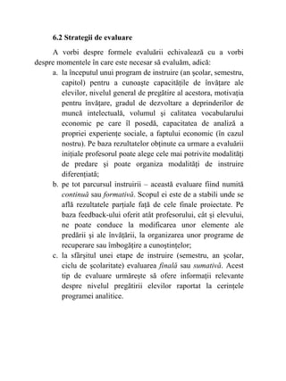 6.2 Strategii de evaluare
A vorbi despre formele evaluării echivalează cu a vorbi
despre momentele în care este necesar să evaluăm, adică:
a. la începutul unui program de instruire (an şcolar, semestru,
capitol) pentru a cunoaşte capacităţile de învăţare ale
elevilor, nivelul general de pregătire al acestora, motivaţia
pentru învăţare, gradul de dezvoltare a deprinderilor de
muncă intelectuală, volumul şi calitatea vocabularului
economic pe care îl posedă, capacitatea de analiză a
propriei experienţe sociale, a faptului economic (în cazul
nostru). Pe baza rezultatelor obţinute ca urmare a evaluării
iniţiale profesorul poate alege cele mai potrivite modalităţi
de predare şi poate organiza modalităţi de instruire
diferenţiată;
b. pe tot parcursul instruirii – această evaluare fiind numită
continuă sau formativă. Scopul ei este de a stabili unde se
află rezultatele parţiale faţă de cele finale proiectate. Pe
baza feedback-ului oferit atât profesorului, cât şi elevului,
ne poate conduce la modificarea unor elemente ale
predării şi ale învăţării, la organizarea unor programe de
recuperare sau îmbogăţire a cunoştinţelor;
c. la sfârşitul unei etape de instruire (semestru, an şcolar,
ciclu de şcolaritate) evaluarea finală sau sumativă. Acest
tip de evaluare urmăreşte să ofere informaţii relevante
despre nivelul pregătirii elevilor raportat la cerinţele
programei analitice.
 