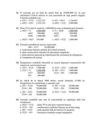 11. O societate are un fond de salarii brut de 10.000.000 lei, la care
calculează CAS-ul aferent în cota prevăzută de lege pentru angajat.
Formula contabilă este:
a. 4311 = 5121 1.333.333 b. 421 = 4311 1.166.667
c. 6451 = 4311 2.333.333 d. 6451 = 5121 3.000.000
12. Plata TVA-ului în sumă de 1.000.000 lei este evidenţiată prin formula:
a. 4427 = % 1.000.000 b. % = 4426 1.000.000
4423 850.000 4424 850.000
4426 1.000.000 4427 150.000
c. 4423 = 4427 150.000 c. 4423 = 5121 1.000.000
13. Formula contabilă de mai jos reprezintă:
509 = 5121 10.000.000
a. comisioane bancare reţinute din contul la bancă;
b. plata contravalorii titlurilor de plasament cumpărate;
c. plata datoriei generată de împrumutul din emisiunea de obligaţiuni;
d. cumpărarea de acţiuni.
14. Înregistrarea contabilă întocmită cu ocazia depunerii numerarului din
casierie în cont la bancă este:
a. 5311 = 5121 1.000.000 b. 5121 = 5311 1.000.000
c. 5121 = % 1.000.000 d. 581 = 5311 1.000.000
5311 800.000 5121 = 581 1.000.000
581 200.000
15. Se ridică de la bancă 2000 dolari, cursul dolarului 35.000 lei.
Înregistrarea în contabilitate a operaţiei este:
a. 581 = 5124 70.000.000 b. 581 = 5124 70.000.000
5314 = 581 70.000.000 5311 = 581 70.000.000
c. 581 = 5121 70.000.000 d. 5311 = 5121 70.000.000
5314 = 581 70.000.000
16. Formula contabilă care este în concordanţă cu explicaţia dată este
următoarea:
a. 4423 = 5121 - plata TVA-ului prin virament bancar;
b. 5121 = 162 - rambursarea creditelor bancare pe termen lung;
c. 401 = 5121 - plata datoriei faţă de furnizor în numerar;
d. 5121 = 411 - încasarea creanţelor asupra angajaţilor.
 