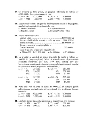 17. Se primeşte cu titlu gratuit, un program informatic în valoare de
4.000.000 lei. Înregistrarea corectă este:
a. 208 = 131 4.000.000 b. 205 = 131 4.000.000
c. 201 = 7721 4.000.000 d. 208 = 7721 4.000.000
18. Documentul contabil obligatoriu de înregistrare anuală şi de grupare a
rezultatelor inventarierii patrimoniului este:
a. Jurnalul de vânzări b. Registrul inventar
c. Registrul Jurnal d. Registrul Cartea – Mare
19. Se dau următoarele date:
- venituri totale ……………………………………..40.000.000 lei
din care: dividende încasate de la o altă societate... 2.000.000 lei
- cheltuieli totale …………………………………... 16.000.000 lei
din care: amenzi şi penalităţi plătite la
Garda Financiară ………………………………… 1.000.000 lei
Baza de calcul a impozitelor pe profit este:
a. 23.000.000 b. 22.000.000 c. 24.000.000 d. 25.000.000
20. La inventar se constată un minus imputabil la marfă în valoare de
300.000 lei (preţ cumpărare). Ştiind că adaosul comercial practicat de
societatea comercială este 10%. TVA 19%, indicaţi care este
înregistrarea corectă pentru imputarea minusului gestionarului (angajat
cu contract de muncă pe perioadă nedeterminată):
a. 421 = % 387.000 b. 428 = % 387.000
758 330.000 371 330.000
4427 57.000 4428 57.000
c. 461 = % 387.000 d. 4282 =% 387.000
758 330.000 758 330.000
4427 57.000 4427 57.000
21. Plata unui bilet la ordin în sumă de 9.000.000 lei subscris pentru
achiziţionarea unui calculator se înregistrează prin următoarea formulă
contabilă:
a. 404 = 5121 9.000.000 b. 401 = 5121 9.000.000
c. 405 = 5121 9.000.000 d. 403 = 5121 9.000.000
22. Mărfurile donate de agentul economic se înregistrează prin formula:
a. 6712 = 371 500.000 b. 371 = 607 500.000
c. 6714 = 371 500.000 d. 607 = 371 500.000
 