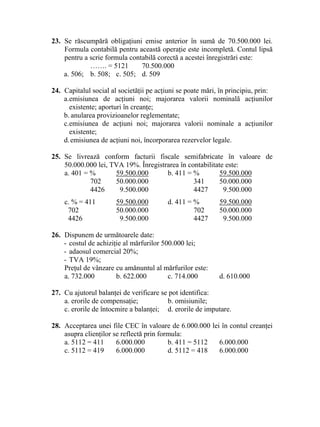 23. Se răscumpără obligaţiuni emise anterior în sumă de 70.500.000 lei.
Formula contabilă pentru această operaţie este incompletă. Contul lipsă
pentru a scrie formula contabilă corectă a acestei înregistrări este:
……. = 5121 70.500.000
a. 506; b. 508; c. 505; d. 509
24. Capitalul social al societăţii pe acţiuni se poate mări, în principiu, prin:
a.emisiunea de acţiuni noi; majorarea valorii nominală acţiunilor
existente; aporturi în creanţe;
b. anularea provizioanelor reglementate;
c.emisiunea de acţiuni noi; majorarea valorii nominale a acţiunilor
existente;
d.emisiunea de acţiuni noi, încorporarea rezervelor legale.
25. Se livrează conform facturii fiscale semifabricate în valoare de
50.000.000 lei, TVA 19%. Înregistrarea în contabilitate este:
a. 401 = % 59.500.000 b. 411 = % 59.500.000
702 50.000.000 341 50.000.000
4426 9.500.000 4427 9.500.000
c. % = 411 59.500.000 d. 411 = % 59.500.000
702 50.000.000 702 50.000.000
4426 9.500.000 4427 9.500.000
26. Dispunem de următoarele date:
- costul de achiziţie al mărfurilor 500.000 lei;
- adaosul comercial 20%;
- TVA 19%;
Preţul de vânzare cu amănuntul al mărfurilor este:
a. 732.000 b. 622.000 c. 714.000 d. 610.000
27. Cu ajutorul balanţei de verificare se pot identifica:
a. erorile de compensaţie; b. omisiunile;
c. erorile de întocmire a balanţei; d. erorile de imputare.
28. Acceptarea unei file CEC în valoare de 6.000.000 lei în contul creanţei
asupra clienţilor se reflectă prin formula:
a. 5112 = 411 6.000.000 b. 411 = 5112 6.000.000
c. 5112 = 419 6.000.000 d. 5112 = 418 6.000.000
 