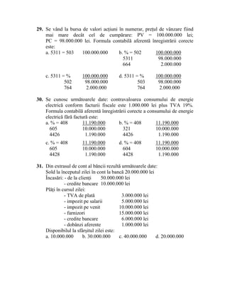 29. Se vând la bursa de valori acţiuni în numerar, preţul de vânzare fiind
mai mare decât cel de cumpărare: PV = 100.000.000 lei;
PC = 98.000.000 lei. Formula contabilă aferentă înregistrării corecte
este:
a. 5311 = 503 100.000.000 b. % = 502 100.000.000
5311 98.000.000
664 2.000.000
c. 5311 = % 100.000.000 d. 5311 = % 100.000.000
502 98.000.000 503 98.000.000
764 2.000.000 764 2.000.000
30. Se cunosc următoarele date: contravaloarea consumului de energie
electrică conform facturii fiscale este 1.000.000 lei plus TVA 19%.
Formula contabilă aferentă înregistrării corecte a consumului de energie
electrică fără factură este:
a. % = 408 11.190.000 b. % = 408 11.190.000
605 10.000.000 321 10.000.000
4426 1.190.000 4426 1.190.000
c. % = 408 11.190.000 d. % = 408 11.190.000
605 10.000.000 604 10.000.000
4428 1.190.000 4428 1.190.000
31. Din extrasul de cont al băncii rezultă următoarele date:
Sold la începutul zilei în cont la bancă 20.000.000 lei
Încasări: - de la clienţi 50.000.000 lei
- credite bancare 10.000.000 lei
Plăţi în cursul zilei:
- TVA de plată 3.000.000 lei
- impozit pe salarii 5.000.000 lei
- impozit pe venit 10.000.000 lei
- furnizori 15.000.000 lei
- credite bancare 6.000.000 lei
- dobânzi aferente 1.000.000 lei
Disponibilul la sfârşitul zilei este:
a. 10.000.000 b. 30.000.000 c. 40.000.000 d. 20.000.000
 