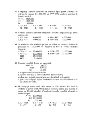 37. Completaţi formula contabilă cu conturile lipsă pentru achiziţia de
mărfuri în valoare de 5.000.000 lei, TVA 19%, conform avizului de
însoţire a mărfii:
% = A 5.950.000
371 5.000.000
B 950.000
a. A = 401 b. A = 408 c. A = 408 d. A = 401
B = 4428 B = 4428 B = 4426 B = 4426
38. Formula contabilă aferentă înregistrării corecte a impozitului pe profit
datorat este:
a. 691 = 441 4.000.000 b. 691 = 446 4.000.000
c. 635 = 441 4.000.000 d. 645 = 441 4.000.000
39. Se realizează din producţie proprie un mijloc de transport la cost de
producţie de 15.000.000 lei. Recepţia se face în acelaşi exerciţiu
financiar:
a. 2814 = 2124 15.000.000 b. 2124 = 722 15.000.000
c. % = 722 17.850.000 d. 2124 = 231 15.000.000
2124 15.000.000
4426 2.850.000
40. Formula contabilă de mai jos reprezintă:
404 = % 700.000
5124 650.000
765 50.000
a. stingerea unei creanţe în devize;
b. scontul primit de la furnizorul extern de imobilizări;
c. plata unei obligaţii externe la un curs de schimb nefavorabil;
d. plata unei obligaţii faţă de furnizorul extern de imobilizări la un curs
de schimb favorabil.
41. O creanţă pe seama unui client extern de 1000 dolari a fost luată în
evidenţă la cursul de 18.900 lei/dolari. Ulterior, creanţa este încasată la
cursul de 19.600 lei/dolari. Completaţi formula contabilă aferentă cu
conturile lipsă:
A = % 19.600.000
411 18.900.000
B 700.000
a. A = 5124 b. A = 5121 c. A = 5124 d. A = 5121
B = 477 B = 477 B = 765 B = 765
 