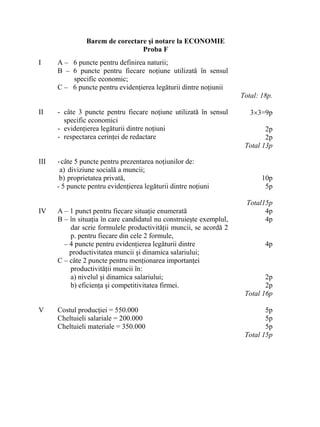Barem de corectare şi notare la ECONOMIE
Proba F
I A – 6 puncte pentru definirea naturii;
B – 6 puncte pentru fiecare noţiune utilizată în sensul
specific economic;
C – 6 puncte pentru evidenţierea legăturii dintre noţiunii
Total: 18p.
II - câte 3 puncte pentru fiecare noţiune utilizată în sensul
specific economici
- evidenţierea legăturii dintre noţiuni
- respectarea cerinţei de redactare
3×3=9p
2p
2p
Total 13p
III -câte 5 puncte pentru prezentarea noţiunilor de:
a) diviziune socială a muncii;
b) proprietatea privată,
- 5 puncte pentru evidenţierea legăturii dintre noţiuni
10p
5p
Total15p
IV A – 1 punct pentru fiecare situaţie enumerată
B – în situaţia în care candidatul nu construieşte exemplul,
dar scrie formulele productivităţii muncii, se acordă 2
p. pentru fiecare din cele 2 formule,
– 4 puncte pentru evidenţierea legăturii dintre
productivitatea muncii şi dinamica salariului;
C – câte 2 puncte pentru menţionarea importanţei
productivităţii muncii în:
a) nivelul şi dinamica salariului;
b) eficienţa şi competitivitatea firmei.
4p
4p
4p
2p
2p
Total 16p
V Costul producţiei = 550.000
Cheltuieli salariale = 200.000
Cheltuieli materiale = 350.000
5p
5p
5p
Total 15p
 