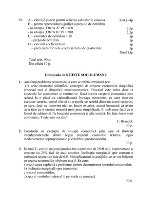 VI A – câte 0,2 puncte pentru scrierea valorilor în coloana
B – pentru reprezentarea grafică a preţului de echilibru
- în situaţia „Oferta A” Pl = 400
- în situaţia „Oferta B” Pl = 500
C – cantitatea de echilibru = 20
– preţul de echilibru
D – calculul coeficientului
– precizarea formulei coeficientului de elasticitate
5×0,8=4p
2,5p
2,5p
1p
1p
1p
1p
Total 13p
Total text: 90 p;
Din oficiu 10 p.
Olimpiada de ŞTIINŢE SOCIO-UMANE
1. Analizaţi problema economică la care se referă următorul text:
„Ca orice abstracţie ştiinţifică, conceptul de creştere economică simplifică
procesul real al dinamicii macroeconomice. Procesul este redus doar la
aspectele lui economice şi cantitative. Dacă istoria creşterii economice este
redusă la o piaţă ce raţionalizează întreaga economie, pe care intervin
exclusiv cererea, costul ofertei şi preţurile ce rezultă dintr-un acord reciproc,
pe care, deci nu intervine nici un factor exterior, atunci înseamnă că avem
de-a face cu o creaţie mentală mult prea simplificată. E mult prea facil ca o
formă de schimb să fie botezată economică şi alta socială. De fapt, toate sunt
economice. Toate sunt sociale”
F. Braudel.
30 p.
2. Construiţi un exemplu de situaţie economică prin care să ilustraţi
interdependenţele dintre legea creşterii costurilor relative, legea
randamentelor neproporţionale şi echilibrul producătorului.
30 p.
3. În anul T1 venitul naţional produs într-o ţară este de 2500 mil., reprezentând o
creştere cu 25% faţă de anul anterior. Înclinaţia marginală spre consum a
perioadei respective este de 0,8. Multiplicatorul investiţiilor ce se vor înfăptui
pe seama economiilor obţinute este 5. Se cere:
a) rezolvarea explicită a problemei pentru determinarea sporului consumului;
b) înclinaţia marginală spre economie;
c) sporul economiilor;
d) sporul venitului naţional în perioada ce urmează.
30 p.
 