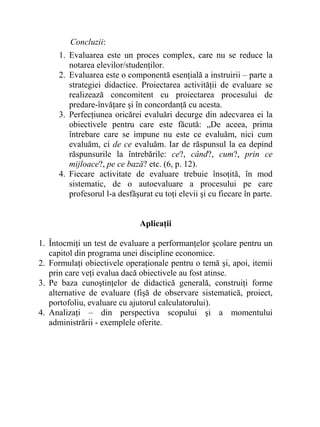Concluzii:
1. Evaluarea este un proces complex, care nu se reduce la
notarea elevilor/studenţilor.
2. Evaluarea este o componentă esenţială a instruirii – parte a
strategiei didactice. Proiectarea activităţii de evaluare se
realizează concomitent cu proiectarea procesului de
predare-învăţare şi în concordanţă cu acesta.
3. Perfecţiunea oricărei evaluări decurge din adecvarea ei la
obiectivele pentru care este făcută: „De aceea, prima
întrebare care se impune nu este ce evaluăm, nici cum
evaluăm, ci de ce evaluăm. Iar de răspunsul la ea depind
răspunsurile la întrebările: ce?, când?, cum?, prin ce
mijloace?, pe ce bază? etc. (6, p. 12).
4. Fiecare activitate de evaluare trebuie însoţită, în mod
sistematic, de o autoevaluare a procesului pe care
profesorul l-a desfăşurat cu toţi elevii şi cu fiecare în parte.
Aplicaţii
1. Întocmiţi un test de evaluare a performanţelor şcolare pentru un
capitol din programa unei discipline economice.
2. Formulaţi obiectivele operaţionale pentru o temă şi, apoi, itemii
prin care veţi evalua dacă obiectivele au fost atinse.
3. Pe baza cunoştinţelor de didactică generală, construiţi forme
alternative de evaluare (fişă de observare sistematică, proiect,
portofoliu, evaluare cu ajutorul calculatorului).
4. Analizaţi – din perspectiva scopului şi a momentului
administrării - exemplele oferite.
 
