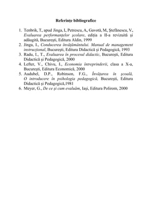 Referinţe bibliografice
1. Tenbrik, T., apud Jinga, I., Petrescu, A., Gavotă, M., Ştefănescu, V.,
Evaluarea performanţelor şcolare, ediţia a II-a revizuită şi
adăugită, Bucureşti, Editura Aldin, 1999
2. Jinga, I., Conducerea învăţământului. Manual de management
instrucţional, Bucureşti, Editura Didactică şi Pedagogică, 1993
3. Radu, I., T., Evaluarea în procesul didactic, Bucureşti, Editura
Didactică şi Pedagogică, 2000
4. Lefter, V., Chivu, I., Economia întreprinderii, clasa a X-a,
Bucureşti, Editura Economică, 2000
5. Audubel, D.P., Robinson, F.G., Învăţarea în şcoală,
O introducere în psihologia pedagogică, Bucureşti, Editura
Didactică şi Pedagogică,1981
6. Meyer, G., De ce şi cum evaluăm, Iaşi, Editura Polirom, 2000
 