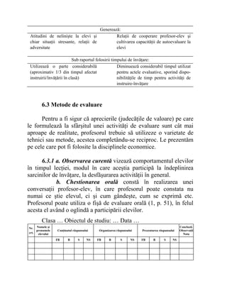 Generează:
Atitudini de nelinişte la elevi şi
chiar situaţii stresante, relaţii de
adversitate
Relaţii de cooperare profesor-elev şi
cultivarea capacităţii de autoevaluare la
elevi
Sub raportul folosirii timpului de învăţare:
Utilizează o parte considerabilă
(aproximativ 1/3 din timpul afectat
instruirii/învăţării în clasă)
Diminuează considerabil timpul utilizat
pentru actele evaluative, sporind dispo-
nibilităţile de timp pentru activităţi de
instruire-învăţare
6.3 Metode de evaluare
Pentru a fi sigur că aprecierile (judecăţile de valoare) pe care
le formulează la sfârşitul unei activităţi de evaluare sunt cât mai
aproape de realitate, profesorul trebuie să utilizeze o varietate de
tehnici sau metode, acestea completându-se reciproc. Le prezentăm
pe cele care pot fi folosite la disciplinele economice.
6.3.1 a. Observarea curentă vizează comportamentul elevilor
în timpul lecţiei, modul în care aceştia participă la îndeplinirea
sarcinilor de învăţare, la desfăşurarea activităţii în general.
b. Chestionarea orală constă în realizarea unei
conversaţii profesor-elev, în care profesorul poate constata nu
numai ce ştie elevul, ci şi cum gândeşte, cum se exprimă etc.
Profesorul poate utiliza o fişă de evaluare orală (1, p. 51), în felul
acesta el având o oglindă a participării elevilor.
Clasa … Obiectul de studiu: … Data …
Nr.
crt.
Numele şi
prenumele
elevului
Conţinutul răspunsului Organizarea răspunsului Prezentarea răspunsului
Concluzii.
Observaţii
Nota
FB B S NS FB B S NS FB B S NS
 