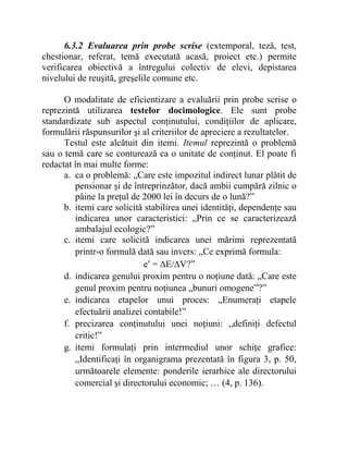 6.3.2 Evaluarea prin probe scrise (extemporal, teză, test,
chestionar, referat, temă executată acasă, proiect etc.) permite
verificarea obiectivă a întregului colectiv de elevi, depistarea
nivelului de reuşită, greşelile comune etc.
O modalitate de eficientizare a evaluării prin probe scrise o
reprezintă utilizarea testelor docimologice. Ele sunt probe
standardizate sub aspectul conţinutului, condiţiilor de aplicare,
formulării răspunsurilor şi al criteriilor de apreciere a rezultatelor.
Testul este alcătuit din itemi. Itemul reprezintă o problemă
sau o temă care se conturează ca o unitate de conţinut. El poate fi
redactat în mai multe forme:
a. ca o problemă: „Care este impozitul indirect lunar plătit de
pensionar şi de întreprinzător, dacă ambii cumpără zilnic o
pâine la preţul de 2000 lei în decurs de o lună?”
b. itemi care solicită stabilirea unei identităţi, dependenţe sau
indicarea unor caracteristici: „Prin ce se caracterizează
ambalajul ecologic?”
c. itemi care solicită indicarea unei mărimi reprezentată
printr-o formulă dată sau invers: „Ce exprimă formula:
e′ = ∆E/∆V?”
d. indicarea genului proxim pentru o noţiune dată: „Care este
genul proxim pentru noţiunea „bunuri omogene”?”
e. indicarea etapelor unui proces: „Enumeraţi etapele
efectuării analizei contabile!”
f. precizarea conţinutului unei noţiuni: „definiţi defectul
critic!”
g. itemi formulaţi prin intermediul unor schiţe grafice:
„Identificaţi în organigrama prezentată în figura 3, p. 50,
următoarele elemente: ponderile ierarhice ale directorului
comercial şi directorului economic; … (4, p. 136).
 