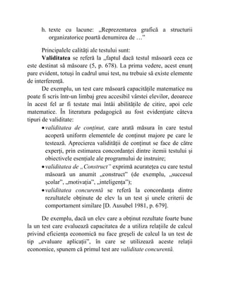 h. texte cu lacune: „Reprezentarea grafică a structurii
organizatorice poartă denumirea de …”
Principalele calităţi ale testului sunt:
Validitatea se referă la „faptul dacă testul măsoară ceea ce
este destinat să măsoare (5, p. 678). La prima vedere, acest enunţ
pare evident, totuşi în cadrul unui test, nu trebuie să existe elemente
de interferenţă.
De exemplu, un test care măsoară capacităţile matematice nu
poate fi scris într-un limbaj greu accesibil vârstei elevilor, deoarece
în acest fel ar fi testate mai întâi abilităţile de citire, apoi cele
matematice. În literatura pedagogică au fost evidenţiate câteva
tipuri de validitate:
•validitatea de conţinut, care arată măsura în care testul
acoperă uniform elementele de conţinut majore pe care le
testează. Aprecierea validităţii de conţinut se face de către
experţi, prin estimarea concordanţei dintre itemii testului şi
obiectivele esenţiale ale programului de instruire;
•validitatea de „Construct” exprimă acurateţea cu care testul
măsoară un anumit „construct” (de exemplu, „succesul
şcolar”, „motivaţia”, „inteligenţa”);
•validitatea concurentă se referă la concordanţa dintre
rezultatele obţinute de elev la un test şi unele criterii de
comportament similare [D. Ausubel 1981, p. 679].
De exemplu, dacă un elev care a obţinut rezultate foarte bune
la un test care evaluează capacitatea de a utiliza relaţiile de calcul
privind eficienţa economică nu face greşeli de calcul la un test de
tip „evaluare aplicaţii”, în care se utilizează aceste relaţii
economice, spunem că primul test are validitate concurentă.
 