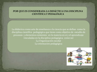 POR QUE ES CONSIDERADA LA DIDÁCTICA UNA DISCIPLINA
CIENTÍFICA Y PEDAGÓGICA
La didáctica como arte de enseñanza o la ciencia que se define como la
disciplina científica pedagógica que tiene como objetivo de estudio de
procesos y elementos existentes en la materia en si y el aprendizaje
vinculadas en la disciplina pedagógica como ser
La Organización escolar
La orientación pedagógica
 