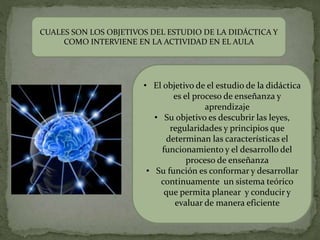 CUALES SON LOS OBJETIVOS DEL ESTUDIO DE LA DIDÁCTICA Y
COMO INTERVIENE EN LA ACTIVIDAD EN EL AULA
• El objetivo de el estudio de la didáctica
es el proceso de enseñanza y
aprendizaje
• Su objetivo es descubrir las leyes,
regularidades y principios que
determinan las características el
funcionamiento y el desarrollo del
proceso de enseñanza
• Su función es conformar y desarrollar
continuamente un sistema teórico
que permita planear y conducir y
evaluar de manera eficiente
 