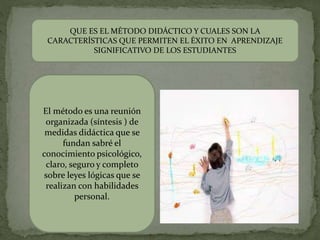QUE ES EL MÉTODO DIDÁCTICO Y CUALES SON LA
CARACTERÍSTICAS QUE PERMITEN EL ÉXITO EN APRENDIZAJE
SIGNIFICATIVO DE LOS ESTUDIANTES
El método es una reunión
organizada (síntesis ) de
medidas didáctica que se
fundan sabré el
conocimiento psicológico,
claro, seguro y completo
sobre leyes lógicas que se
realizan con habilidades
personal.
 