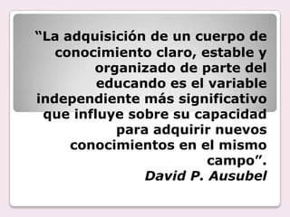 “La adquisición de un cuerpo de
   conocimiento claro, estable y
        organizado de parte del
         educando es el variable
independiente más significativo
 que influye sobre su capacidad
           para adquirir nuevos
     conocimientos en el mismo
                        campo”.
               David P. Ausubel
 