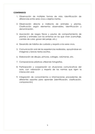 5
CONTENIDOS
1. Observación de múltiples formas de vida. Identificación de
diferencias entre seres vivos y objetos inertes.
2. Observación directa e indirecta de animales y plantas.
Clasificación según elementos observables, identificación y
denominación.
3. Asociación de rasgos físicos y pautas de comportamiento de
plantas y animales con los entornos en los que viven (camuflaje,
cambio de color, grosor del pelaje, etc.)
4. Desarrollo de hábitos de cuidado y respeto a los seres vivos.
5. Comunicación oral de las experiencias realizadas, apoyándose en
imágenes y breves textos escritos.
6. Elaboración de dibujos, pinturas, collages, volúmenes, etc.
7. Composiciones plásticas utilizando fotografías.
8. Participación y cooperación en situaciones comunicativas del
aula, con valoración y respeto de las normas que rigen la
interacción oral.
9. Integración de conocimientos e informaciones procedentes de
diferentes soportes para aprender (identificación, clasificación,
comparación)
 