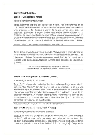 6
SECUENCIA DIDÁCTICA
Sesión 1: Conócelos (2 horas)
Tipo de agrupamiento: Grupal
Tarea 1: Salimos al patio del colegio (sin nadie). Nos tumbaremos en las
colchonetas e intentaremos escuchar el sonido de los pájaros a través de
una grabación1. Se dialoga a partir de la pregunta: ¿qué dirán los
pájaros?, ¿conocéis a algún animal que hable como nosotros?... Al
finalizar esta tarea, en el aula de informática, se organizaran de nuevo en
grupo e imitaran el sonido de animales que conozcas y con ayuda de la
maestra buscaran en internet los sonidos reales de los animales. (1 hora)
Recurso1: https://www.youtube.com/watch?v=1KYbmGkn_Zw
Tarea 2: Se proyecta un video titulado “Adivinamos y aprendemos las
silueta de los animales”2 que muestra a los niños/as sombras, sonidos… de
diferentes animales. Se presenta en la pizarra digital o en el proyector de
la clase y los alumnos/as utilizan el puntero para conocer las soluciones.
(1 hora)
Recurso2:https://www.youtube.com/watch?v=Vtl-
DnB9Fc0&list=PLX9E4EpLzkidwu7VDJmLQqQDHlTTDknI6
Sesión 2: Los trabajos de los animales (2 horas)
Tipo de agrupamiento: Individual
Tarea 3: En el aula de audiovisuales, le pondremos fragmentos de la
película “Bee Movie”3, donde verán el trabajo que realizan las abejas y lo
importante que es para la vida. Para ir manteniendo la atención del
alumnado, la profesora irá haciendo preguntas, o pidiendo que se fije en
objetos o imágenes. Al finalizar, se preguntará sobre esta, y a partí de ahí,
empezamos a comentar que otros animales trabajan para darnos
alimentos y ayudarnos en nuestra vida.
Recursos 3 : https://www.youtube.com/watch?v=G9pp8Wrs1ao
Sesión 3: ¡Nos vamos de excursión! (4 horas)
Tipo de agrupamiento: Individual y grupal
Tarea 4: Se visita una granja escuela para motivarlos. Las actividades que
realizarán allí es una profunda toma de contacto con los animales,
podrán manipularlos, alimentarlos, cepillarlos, montar en burro, ordeñar
una vaca, podrán conocer la actividad diaria de una granja. Después de
 