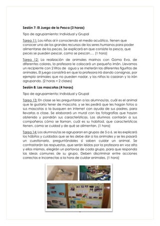 8
Sesión 7: El Juego de la Pesca (3 horas)
Tipo de agrupamiento: Individual y Grupal
Tarea 11: Los niños al ir conociendo el medio acuático, tienen que
conocer uno de los grandes recursos de los seres humanos para poder
alimentarse de los peces. Se explicará en que consiste la pesca, que
peces se pueden pescar, como se pescan…. (1 hora)
Tarea 12: La realización de animales marinos con Goma Eva, de
diferentes colores, la profesora le colocará un pequeño imán. Llevamos
un recipiente con 2 litros de agua y se meterán las diferentes figuritas de
animales. El juego consistirá en que la profesora irá dando consignas, por
ejemplo animales que no pueden nadar, y los niños lo cazaran y lo irán
agrupando. (2 horas = 2 clases)
Sesión 8: Las mascotas (4 horas)
Tipo de agrupamiento: Individual y Grupal
Tarea 13: En clase se les preguntaran a los alumnos/as, cuál es el animal
que le gustaría tener de mascota, y se les pedirá que les hagan fotos a
sus mascotas o la busquen en internet con ayuda de sus padres, para
llevarlas a clase. Se elaborará un mural con las fotografías que hayan
obtenido y pondrán sus características. Los alumnos contarán a sus
compañeros cómo se llaman, cuál es su habitad, que características
tienen, como se cuidad y de qué se alimentan. (1 hora)
Tarea 14: Los alumnos/as se agruparan en grupos de 5 o 6, se les explicará
los hábitos y cuidados que se les debe dar a los animales y se les pasará
un cuestionario, preguntándoles si saben cuidar un animal. Se
contrastarán las respuestas, que serán leídas por la profesora en voz alta
y ellos mismos, elegirán un portavoz de cada grupo, para que responda
las ideas comunes de su grupo. Deben discriminar entre acciones
correctas e incorrectas a la hora de cuidar animales. (1 hora)
 