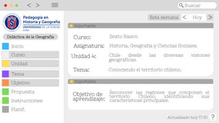 Esta semana Hoy
Actualizado hoy 17:30
>
>
Buscar
<
>
||||
Curso:
Curso:
Unidad 4:
Unidad 4:
Tema:
Tema:
Asignatura:
Asignatura: Historia, Geografía y Ciencias Sociales.
Chile desde las diversas visiones
geográficas.
Importante
Objetivo de
Objetivo de
aprendizaje:
aprendizaje:
Reconocer las regiones que componen el
territorio Chileno, identificando sus
características principales.
Importante
Sexto Básico
Didáctica de la Geografía
Objetivo
Inicio
Curso
Unidad
Tema
Propuesta
Planif.
Instrucciones
Conociendo el territorio chileno.
 