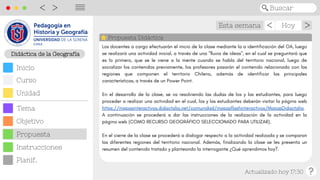 Didáctica de las Cs. Sociales
Esta semana Hoy
Actualizado hoy 17:30
>
>
Buscar
<
>
||||
Propuesta Didáctica
Didáctica de la Geografía
Objetivo
Inicio
Curso
Unidad
Tema
Propuesta
Planif.
Instrucciones
Los docentes a cargo efectuarán el inicio de la clase mediante la a identificación del OA, luego
se realizará una actividad inicial, a través de una "lluvia de ideas", en el cual se preguntará que
es lo primero, que se le viene a la mente cuando se habla del territorio nacional, luego de
socializar los contenidos previamente, los profesores pasarán el contenido relacionado con las
regiones que componen el territorio Chileno, además de identificar las principales
características, a través de un Power Point.
En el desarrollo de la clase, se va resolviendo las dudas de los y las estudiantes, para luego
proceder a realizar una actividad en el cual, los y las estudiantes deberán visitar la página web
https://mapasinteractivos.didactalia.net/comunidad/mapasflashinteractivos/MapasDidactalia.
A continuación se procederá a dar las instrucciones de la realización de la actividad en la
página web (COMO RECURSO GEOGRÁFICO SELECCIONADO PARA UTILIZAR).
En el cierre de la clase se procederá a dialogar respecto a la actividad realizada y se comparan
las diferentes regiones del territorio nacional. Además, finalizando la clase se les presenta un
resumen del contenido tratado y planteando la interrogante ¿Qué aprendimos hoy?.
 