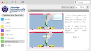 Didáctica de las Cs. Sociales
Didáctica de la Geografía
Objetivo
Inicio
Curso
Unidad
Tema
Propuesta
Planif.
Instrucciones
Esta semana Hoy >
>
Buscar
<
>
||||
Instrucciones
5. El puntaje total es de 150
puntos. Por cada
respuesta incorrecta se le
restarán 5 puntos al total.
6. En la parte inferior
derecha encontrarás la
región que debes
seleccionar
¡Éxito :)!
 