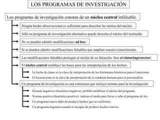 LOS PROGRAMAS DE INVESTIGACIÓN 
Los programas de investigación constan de un núcleo central infalsable. 
Ningún hecho observacional es suficiente para desechar las teorías del núcleo. 
Sólo un programa de investigación alternativo puede desecha el núcleo del instituido. 
No se pueden admitir modificaciones ad hoc. 
Sí se pueden admitir modificaciones falsables que amplían nuestro conocimiento. 
Las modificaciones falsables protegen al núcleo de su falsación. Son el cinturónprotector. 
El núcleo central establece las bases para las interpretación de los hechos. 
La lucha de clases es la clave de interpretación de los fenómenos históricos para el marxismo. 
El Inconsciente es la clave de interpretación de la conducta humana para el psicoanálisis. 
Un programa de investigación es una estructura que incluye normas para la investigación. 
Normas negativas (heurística negativa): prohíbe modificar el núcleo del programa. 
Normas positiva (heurística positiva): indican el modo para llevar a cabo el programa de Inv. 
Un programa nuevo debe de predecir hechos que se confirmen. 
Un programa degenera cuando es incapaz de predecir hechos nuevos. 
