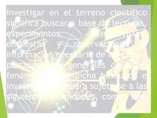 Investigar en el terreno científico 
significa buscar a base de lecturas, 
experimentos, entrevistas, 
encuestas y observaciones la 
información necesaria de las causas 
particulares y generales de algún 
fenómeno. Pero dicha búsqueda e 
investigación debera sujetarse a las 
siguientes cualidades como son: 
 