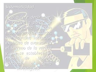 Sistematicidad 
Esto quiere decir que, 
se realiza a partir de 
un programa o plan 
más o menos detallado; 
que hay una intención 
explicita de avanzar en 
el terreno de la verdad 
y que se establece un 
ritmo de trabajo 
adecuado al tema 
investigado. 
 