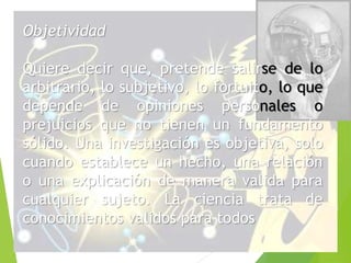 Objetividad 
Quiere decir que, pretende salirse de lo 
arbitrario, lo subjetivo, lo fortuito, lo que 
depende de opiniones personales o 
prejuicios que no tienen un fundamento 
sólido. Una investigación es objetiva, solo 
cuando establece un hecho, una relación 
o una explicación de manera valida para 
cualquier sujeto. La ciencia trata de 
conocimientos validos para todos 
 