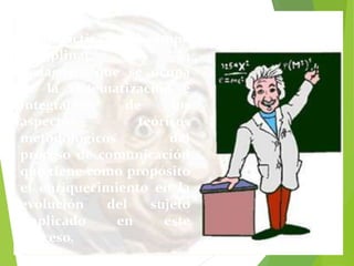 La Didáctica es el campo 
disciplinar de la 
pedagogía que se ocupa 
de la sistematización e 
integración de los 
aspectos teóricos 
metodológicos del 
proceso de comunicación 
que tiene como propósito 
el enriquecimiento en la 
evolución del sujeto 
implicado en este 
proceso. 
 