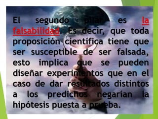 El segundo pilar es la 
falsabilidad. Es decir, que toda 
proposición científica tiene que 
ser susceptible de ser falsada, 
esto implica que se pueden 
diseñar experimentos que en el 
caso de dar resultados distintos 
a los predichos negarían la 
hipótesis puesta a prueba. 
 