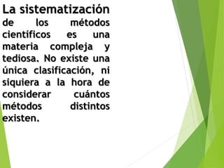 La sistematización 
de los métodos 
científicos es una 
materia compleja y 
tediosa. No existe una 
única clasificación, ni 
siquiera a la hora de 
considerar cuántos 
métodos distintos 
existen. 
 