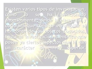 Existen varios tipos de investigación, 
como lo se ha mencionado 
anteriormente; desde la elemental y 
cotidiana que consiste en ampliar el 
horizonte de los objetos conocidos, 
hasta la investigación científica que 
posee ya ciertos aspectos que le dan 
un carácter de nivel superior. 
 