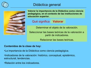 1 Qué significa Valorar la importancia de la Didáctica como ciencia pedagógica, en el contexto de las instituciones de educación superior. Determinar el objeto de la valoración. Seleccionar las bases teóricas de la valoración a  partir de indicadores. Relacionar las bases teóricas. Valorar Contenidos de la clase de hoy: La importancia de la Didáctica como ciencia pedagógica. Indicadores de la valoración: histórico, conceptual, epistémico, estructural, tendencias. Relación entre los indicadores. Didáctica general 