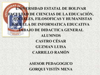 UNIVERSIDAD ESTATAL DE BOLIVAR
FACULTAD DE CIENCIAS DE LA EDUCACIÓN,
   SOCIALES, FILOSOFICAS Y HUMANISTAS
  ESCUELA DE INFORMATICA EDUCATIVA
     TABAJO DE DIDACTICA GENERAL
                ALUMNOS
             CASTRO CÉSAR
             GUZMAN LUISA
           CARRILLO RAMÓN

         ASESOR PEDAGOGICO
         GORQUI VISTÍN MENA
 