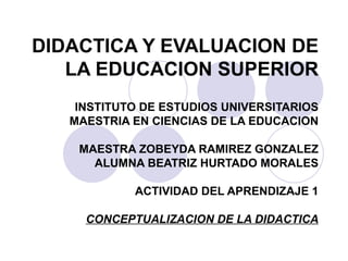 DIDACTICA Y EVALUACION DE LA EDUCACION SUPERIOR INSTITUTO DE ESTUDIOS UNIVERSITARIOS MAESTRIA EN CIENCIAS DE LA EDUCACION MAESTRA ZOBEYDA RAMIREZ GONZALEZ ALUMNA BEATRIZ HURTADO MORALES ACTIVIDAD DEL APRENDIZAJE 1 CONCEPTUALIZACION DE LA DIDACTICA 