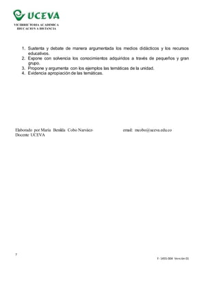 7
F- 1455-004 Versión 01
VICERRECTORIA ACADEMICA
EDUCACION A DISTANCIA
1. Sustenta y debate de manera argumentada los medios didácticos y los recursos
educativos.
2. Expone con solvencia los conocimientos adquiridos a través de pequeños y gran
grupo.
3. Propone y argumenta con los ejemplos las temáticas de la unidad.
4. Evidencia apropiación de las temáticas.
Elaborado por María Benilda Cobo Narváez- email: mcobo@uceva.edu.co
Docente UCEVA
 