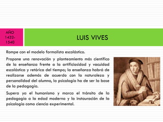 AÑO
1432-                                 LUIS VIVES
1540

Rompe con el modelo formalista escolástico.
Propone una renovación y planteamiento más científico
de la enseñanza frente a la artificiosidad y vacuidad
escolástica y retórica del tiempo; la enseñanza habrá de
realizarse además de acuerdo con la naturaleza y
personalidad del alumno, la psicología ha de ser la base
de la pedagogía.
Supera ya el humanismo y marca el tránsito de la
pedagogía a la edad moderna y la instauración de la
psicología como ciencia experimental.
 