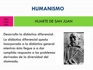HUMANISMO
AÑO
1539-                HUARTE DE SAN JUAN
1591



Desarrolla la didáctica diferencial.
La didáctica diferencial queda
incorporada a la didáctica general
mientras ésta llegue a a dar
cumplida respuesta a los problemas
derivados de la diversidad del
alumnado.
 