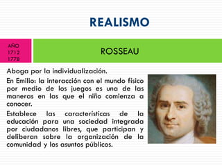 REALISMO
AÑO
1712                          ROSSEAU
1778

Aboga por la individualización.
En Emilio: la interacción con el mundo físico
por medio de los juegos es una de las
maneras en las que el niño comienza a
conocer.
Establece las características de la
educación para una sociedad integrada
por ciudadanos libres, que participan y
deliberan sobre la organización de la
comunidad y los asuntos públicos.
 